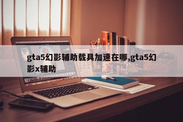 gta5幻影辅助载具加速在哪,gta5幻影x辅助